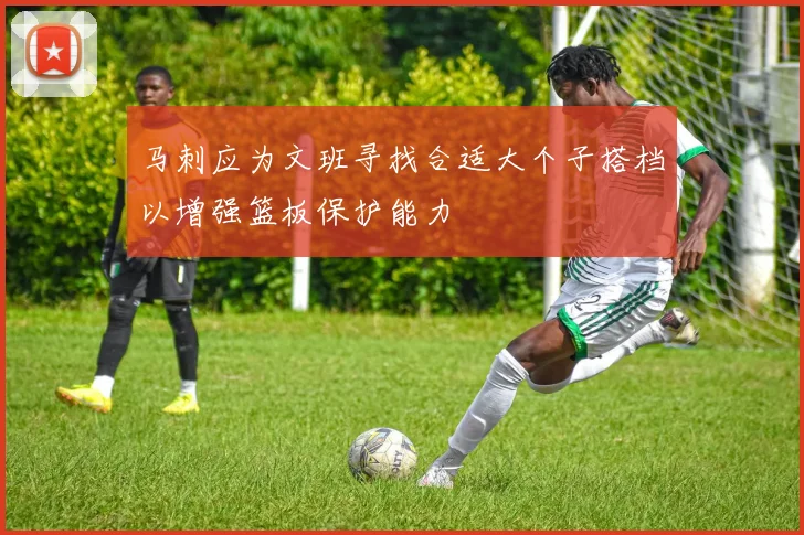 马刺应为文班寻找合适大个子搭档以增强篮板保护能力