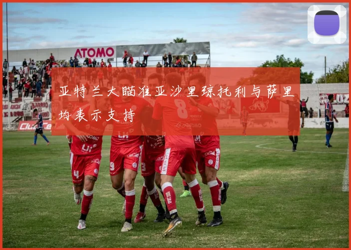 亚特兰大瞄准亚沙里琼托利与萨里均表示支持