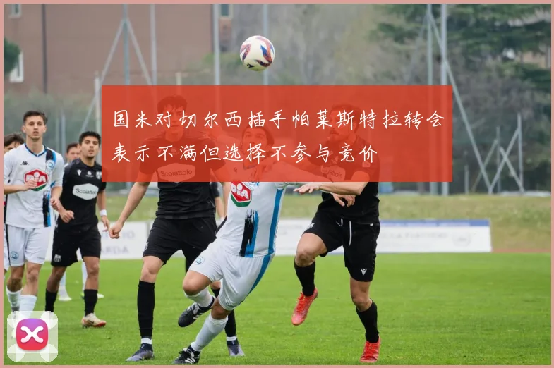 国米对切尔西插手帕莱斯特拉转会表示不满但选择不参与竞价