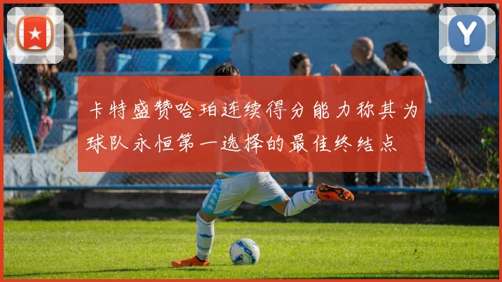 卡特盛赞哈珀连续得分能力称其为球队永恒第一选择的最佳终结点