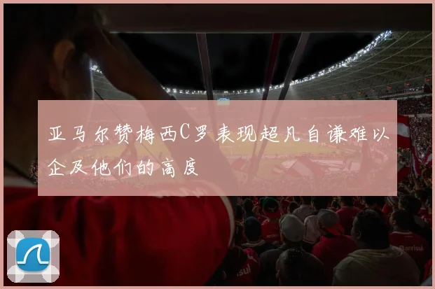亚马尔赞梅西C罗表现超凡自谦难以企及他们的高度