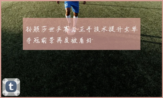 孙颖莎世乒赛后正手技术提升女单夺冠前景再度被看好