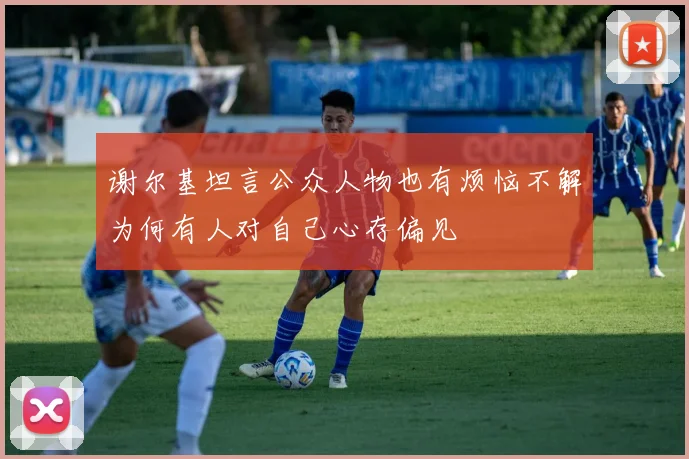 谢尔基坦言公众人物也有烦恼不解为何有人对自己心存偏见