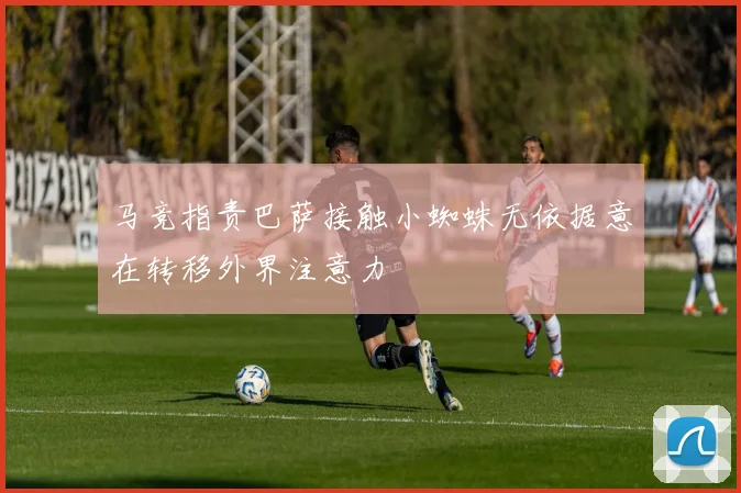 马竞指责巴萨接触小蜘蛛无依据意在转移外界注意力
