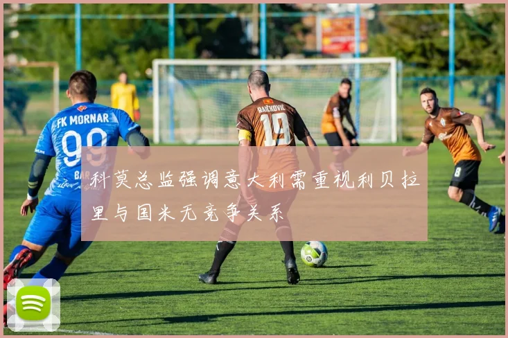 科莫总监强调意大利需重视利贝拉里与国米无竞争关系