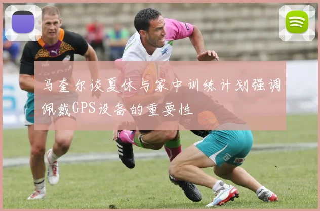 马奎尔谈夏休与家中训练计划强调佩戴GPS设备的重要性