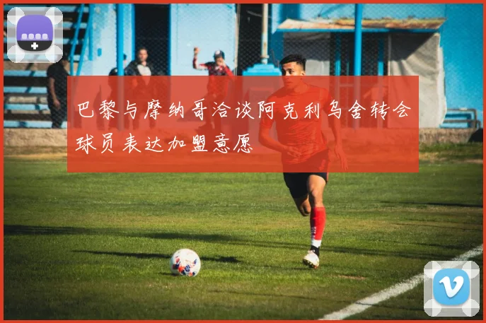 巴黎与摩纳哥洽谈阿克利乌舍转会球员表达加盟意愿