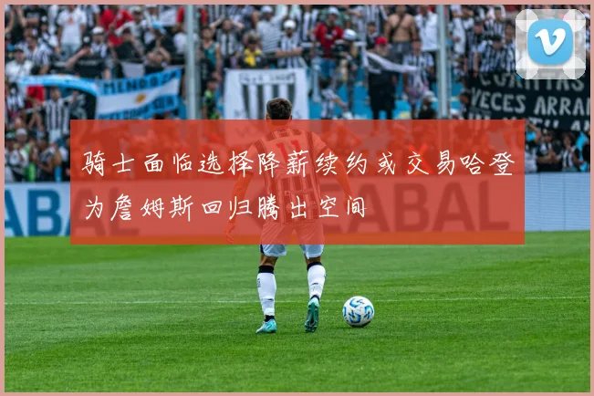 骑士面临选择降薪续约或交易哈登为詹姆斯回归腾出空间