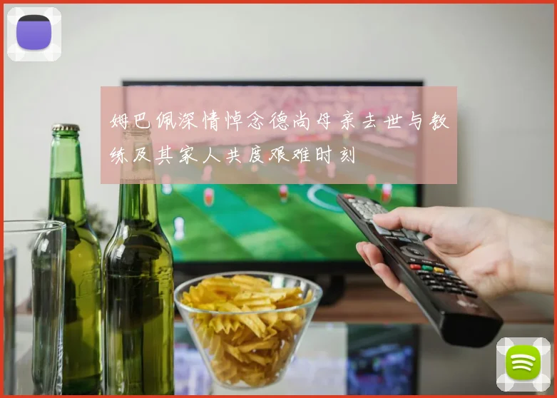姆巴佩深情悼念德尚母亲去世与教练及其家人共度艰难时刻