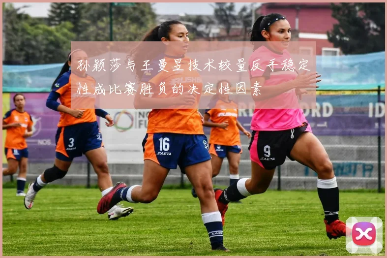 孙颖莎与王曼昱技术较量反手稳定性成比赛胜负的决定性因素