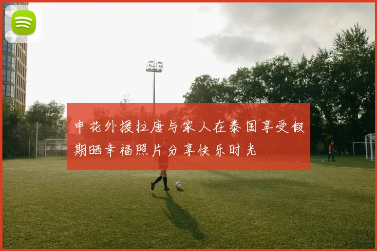 申花外援拉唐与家人在泰国享受假期晒幸福照片分享快乐时光