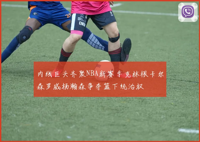 内线巨头齐聚NBA新赛季克林根卡尔森罗威杨瀚森争夺篮下统治权