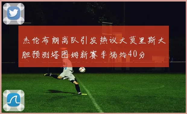 杰伦布朗离队引发热议大莫里斯大胆预测塔图姆新赛季场均40分