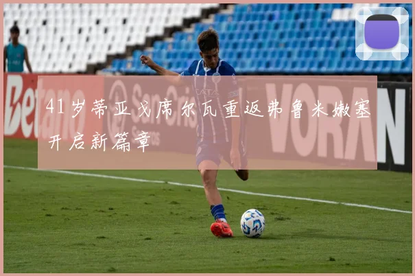 41岁蒂亚戈席尔瓦重返弗鲁米嫩塞开启新篇章