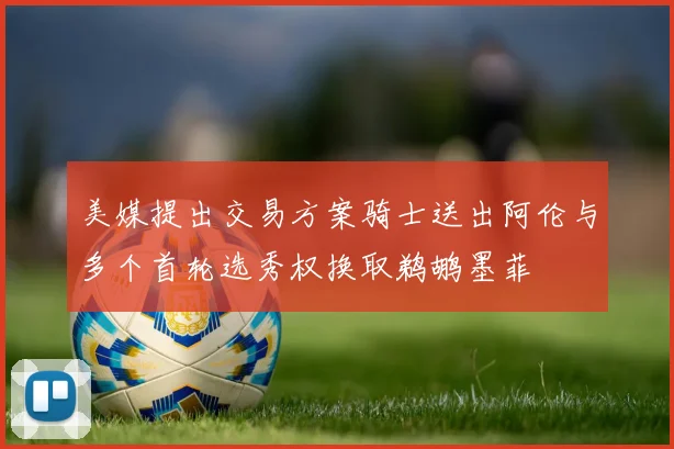 美媒提出交易方案骑士送出阿伦与多个首轮选秀权换取鹈鹕墨菲