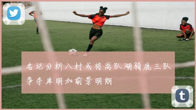 名记分析八村或将离队湖骑鹿三队争夺库明加前景明朗