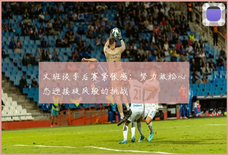 文班谈季后赛紧张感：努力放松心态迎接旋风般的挑战