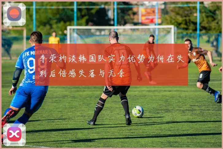 李荣杓谈韩国队实力优势为何在失利后倍感失落与无奈